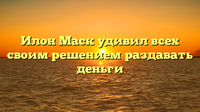 Илон Маск удивил всех своим решением раздавать деньги