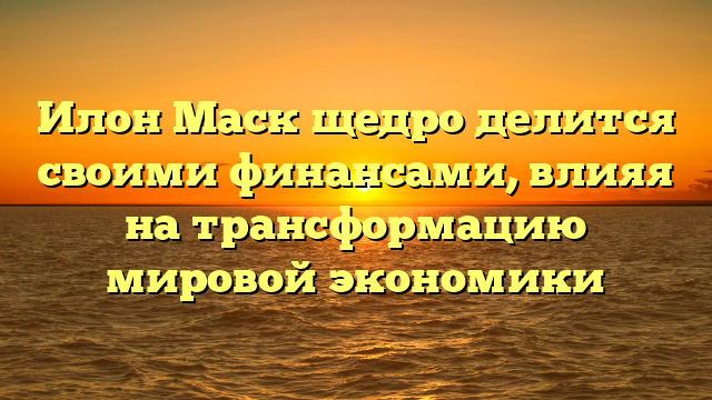 Илон Маск щедро делится своими финансами, влияя на трансформацию мировой экономики