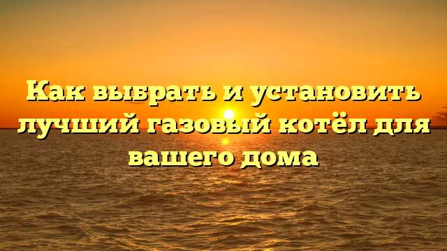 Как выбрать и установить лучший газовый котёл для вашего дома