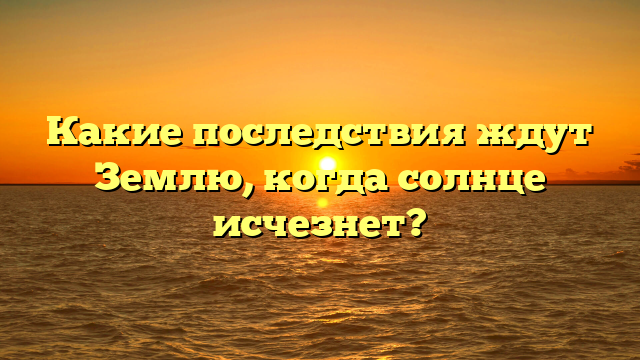 Какие последствия ждут Землю, когда солнце исчезнет?