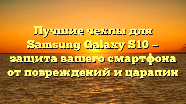 Лучшие чехлы для Samsung Galaxy S10 — защита вашего смартфона от повреждений и царапин