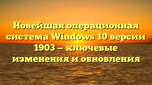 Новейшая операционная система Windows 10 версии 1903 — ключевые изменения и обновления