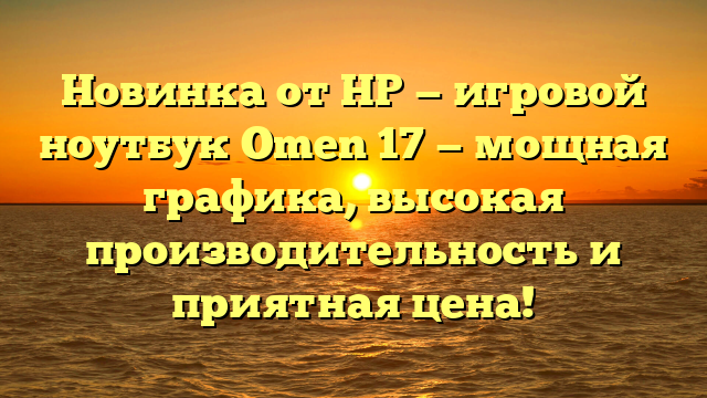 Новинка от HP — игровой ноутбук Omen 17 — мощная графика, высокая производительность и приятная цена!