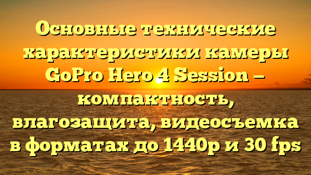 Основные технические характеристики камеры GoPro Hero 4 Session — компактность, влагозащита, видеосъемка в форматах до 1440р и 30 fps