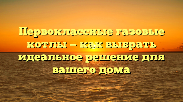 Первоклассные газовые котлы — как выбрать идеальное решение для вашего дома