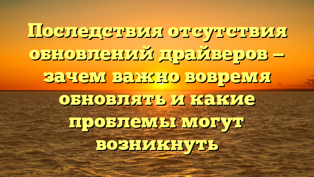 Последствия отсутствия обновлений драйверов — зачем важно вовремя обновлять и какие проблемы могут возникнуть