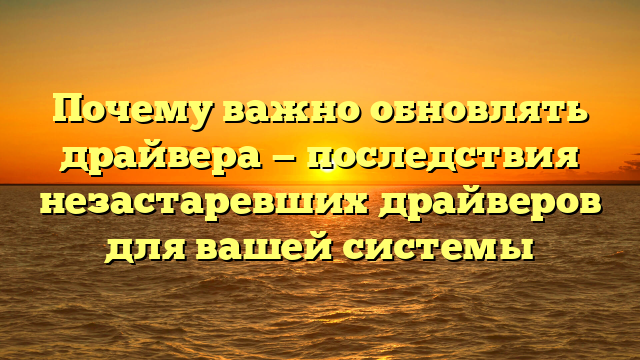 Почему важно обновлять драйвера — последствия незастаревших драйверов для вашей системы