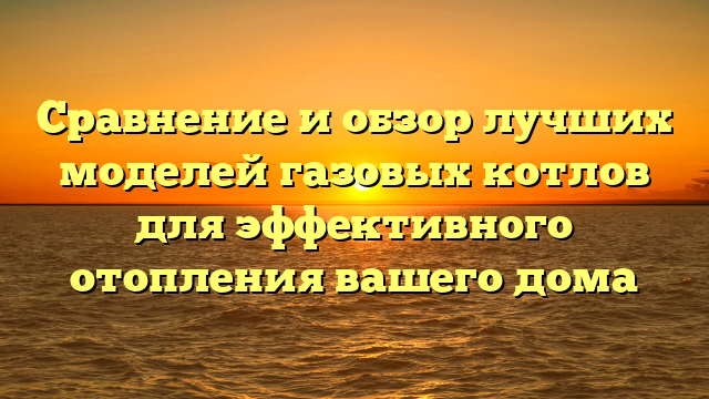 Сравнение и обзор лучших моделей газовых котлов для эффективного отопления вашего дома