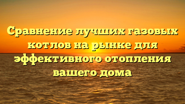 Сравнение лучших газовых котлов на рынке для эффективного отопления вашего дома