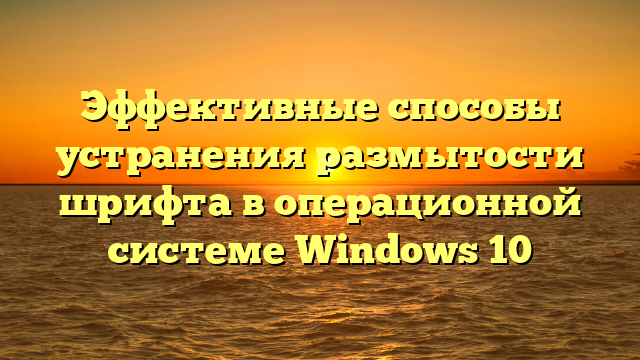 Эффективные способы устранения размытости шрифта в операционной системе Windows 10